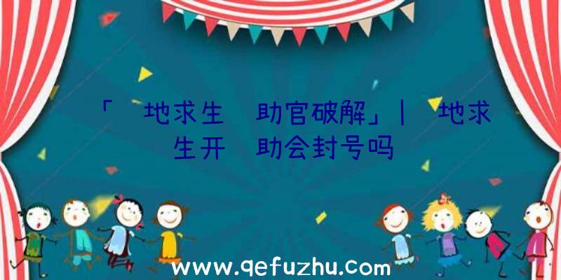 「绝地求生辅助官破解」|绝地求生开辅助会封号吗